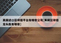 美国进口区块链平台有哪些公司[美国区块链龙头股有哪些]