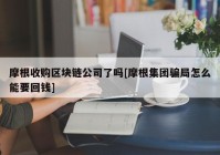 摩根收购区块链公司了吗[摩根集团骗局怎么能要回钱]